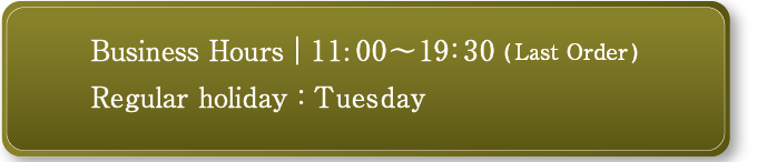 business hours AM11:00-PM19:30(Last Order) Winter season AM11:30-PM19:30 L.O. / Open 7 days a week