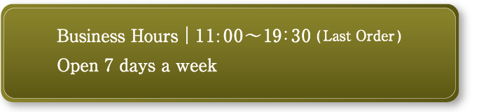 business hours AM11:00-PM19:30(Last Order)/ Open 7 days a week