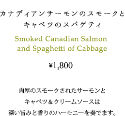 カナディアンサーモンのスモークとキャベツのスパゲティ 1800円 肉厚のスモークされたサーモンとキャベツとクリームソースは深い旨みと香りのハーモニーを奏でます。